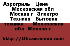 Аэрогриль › Цена ­ 3 500 - Московская обл., Москва г. Электро-Техника » Бытовая техника   . Московская обл.,Москва г.